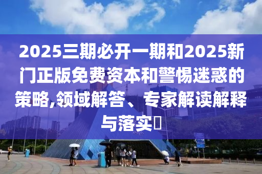 2025三期必開一期和2025新門正版免費資本和警惕迷惑的策略,領域解答、專家解讀解釋與落實?